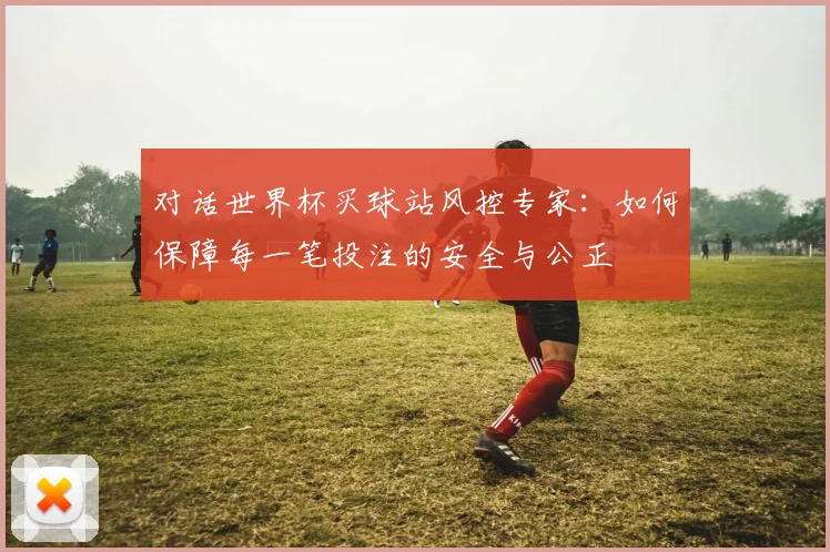 对话世界杯买球站风控专家：如何保障每一笔投注的安全与公正