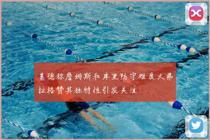 基德称詹姆斯和库里防守难度大弗拉格赞其独特性引发关注