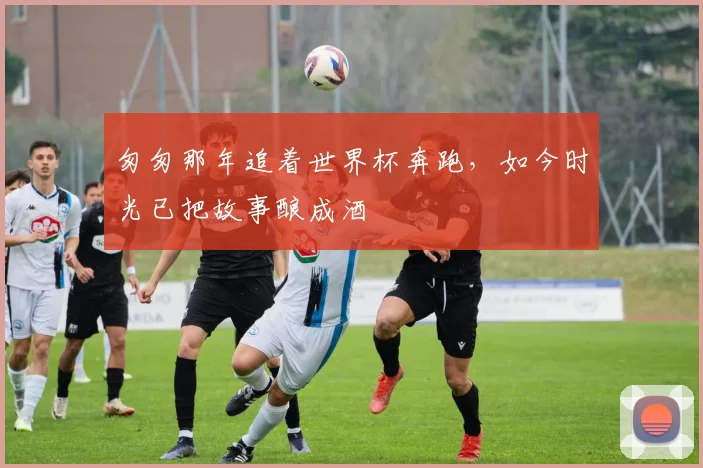 匆匆那年追着世界杯奔跑，如今时光已把故事酿成酒