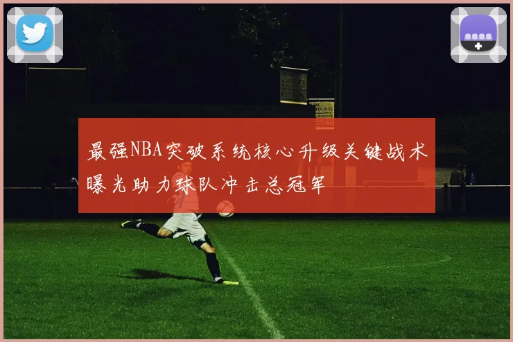 最强NBA突破系统核心升级关键战术曝光助力球队冲击总冠军