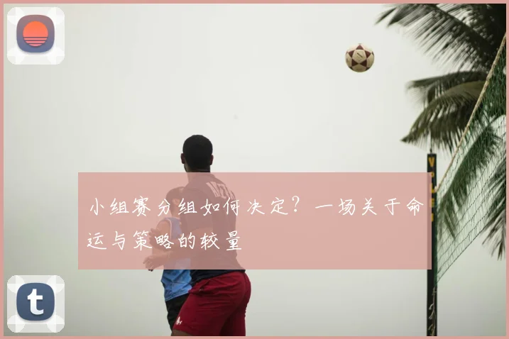 小组赛分组如何决定?一场关于命运与策略的较量