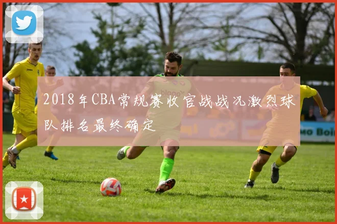 2018年CBA常规赛收官战战况激烈球队排名最终确定