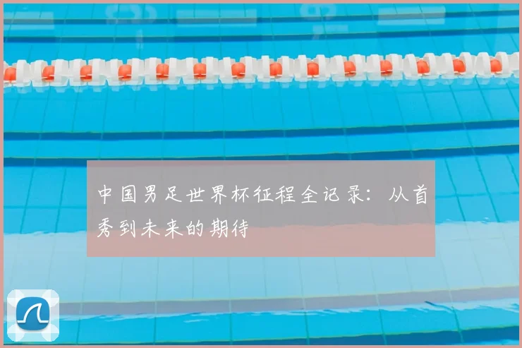 中国男足世界杯征程全记录：从首秀到未来的期待