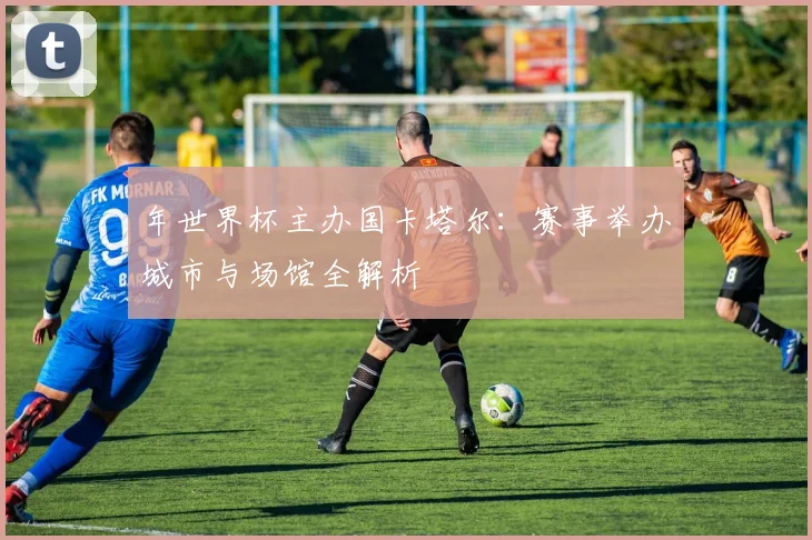 年世界杯主办国卡塔尔:赛事举办城市与场馆全解析