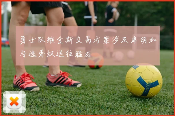 勇士队维金斯交易方案涉及库明加与选秀权送往猛龙