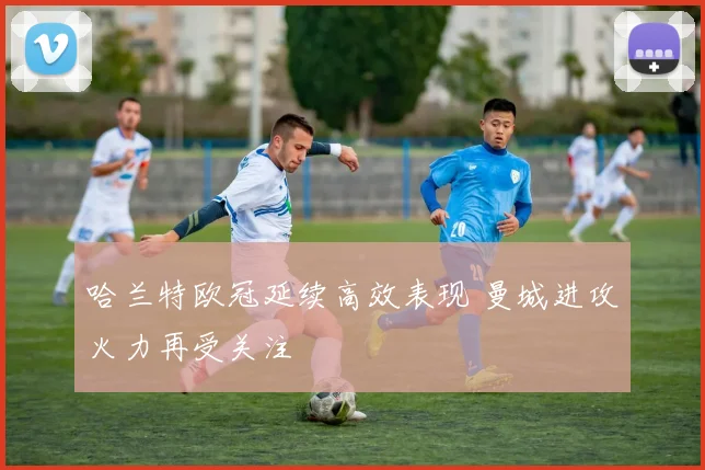 哈兰特欧冠延续高效表现 曼城进攻火力再受关注