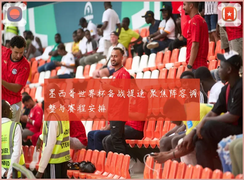 墨西哥世界杯备战提速 聚焦阵容调整与赛程安排