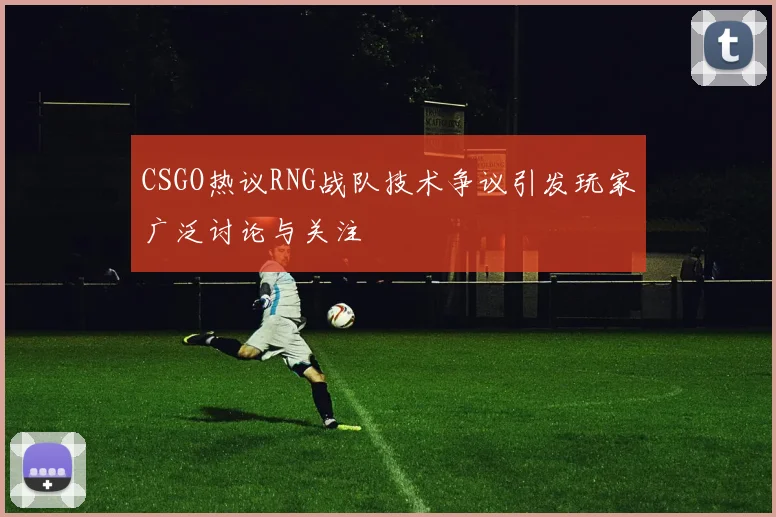 CSGO热议RNG战队技术争议引发玩家广泛讨论与关注
