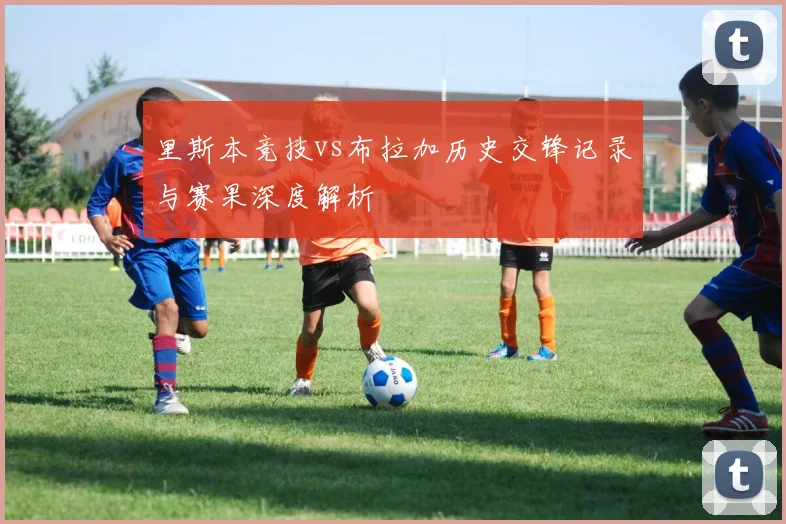 里斯本竞技vs布拉加历史交锋记录与赛果深度解析