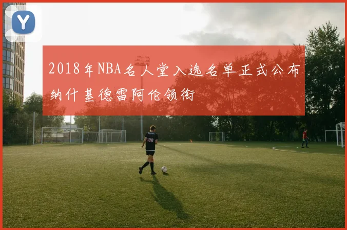 2018年NBA名人堂入选名单正式公布纳什基德雷阿伦领衔