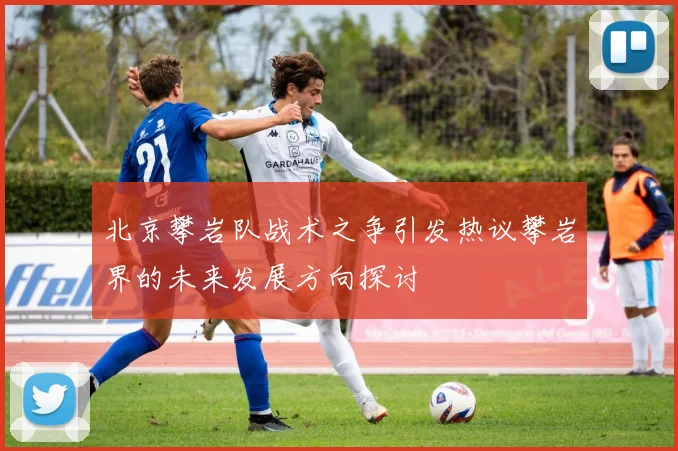 北京攀岩队战术之争引发热议攀岩界的未来发展方向探讨