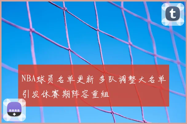 NBA球员名单更新 多队调整大名单引发休赛期阵容重组
