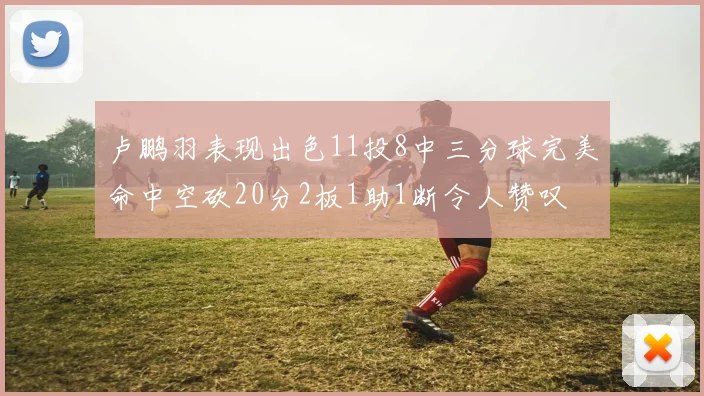 卢鹏羽表现出色11投8中三分球完美命中空砍20分2板1助1断令人赞叹