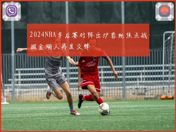 2024NBA季后赛对阵出炉首轮焦点战掘金湖人再度交锋