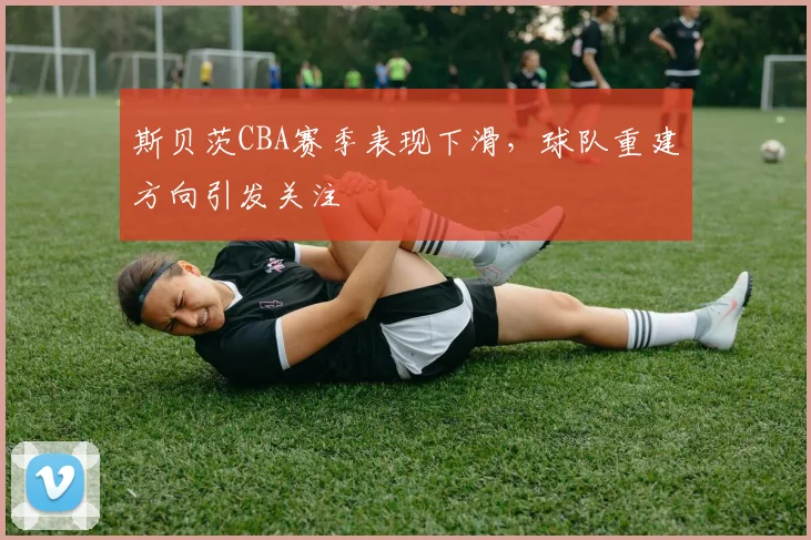 斯贝茨CBA赛季表现下滑,球队重建方向引发关注