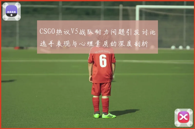 CSGO热议V5战队耐力问题引发讨论选手表现与心理素质的深度剖析