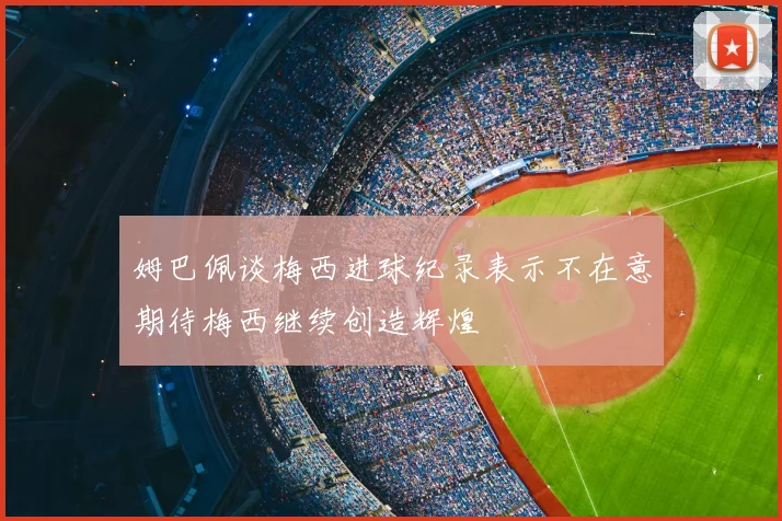 姆巴佩谈梅西进球纪录表示不在意期待梅西继续创造辉煌