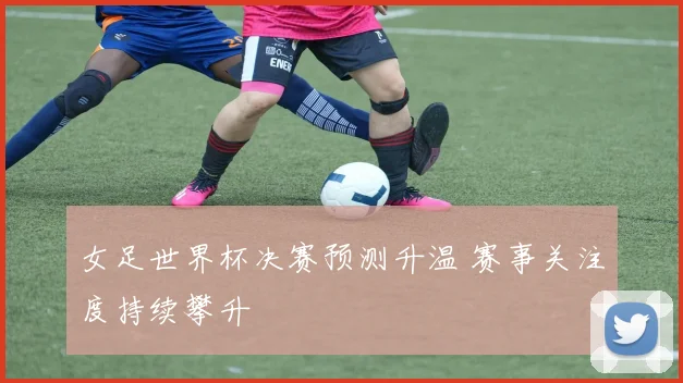 女足世界杯决赛预测升温 赛事关注度持续攀升