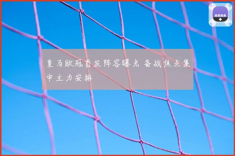 皇马欧冠首发阵容曝光 备战焦点集中主力安排