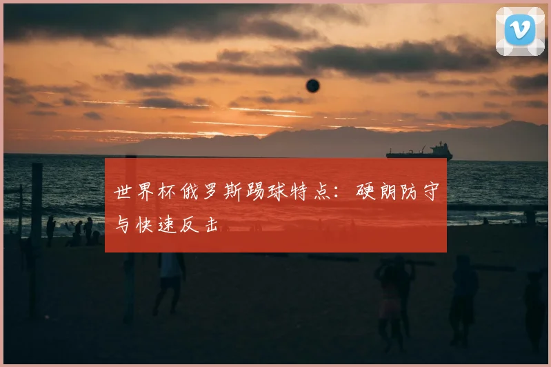 世界杯俄罗斯踢球特点:硬朗防守与快速反击