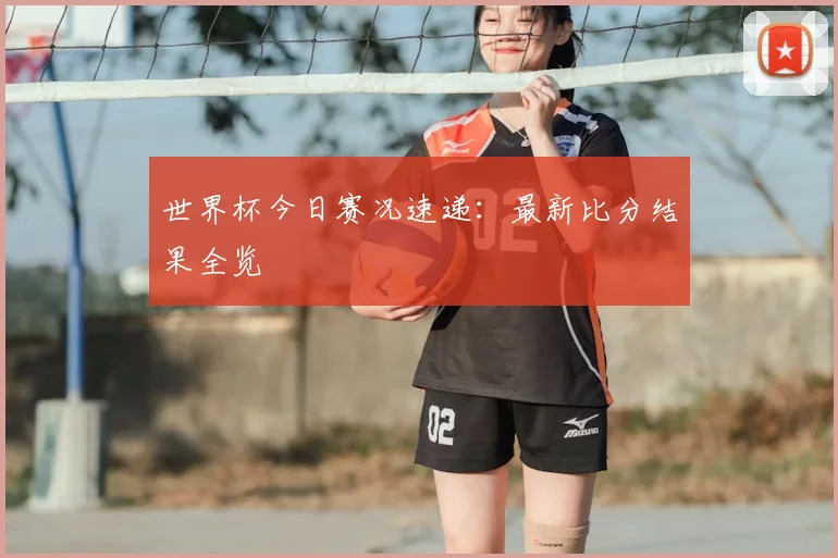 世界杯今日赛况速递：最新比分结果全览