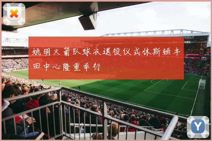 姚明火箭队球衣退役仪式休斯顿丰田中心隆重举行