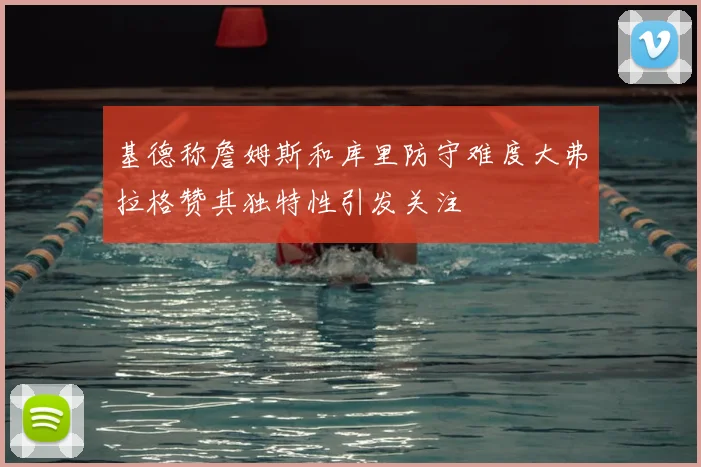 基德称詹姆斯和库里防守难度大弗拉格赞其独特性引发关注