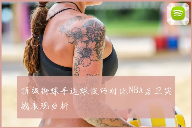 顶级街球手运球技巧对比NBA后卫实战表现分析