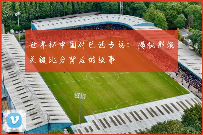 世界杯中国对巴西专访：揭秘那场关键比分背后的故事