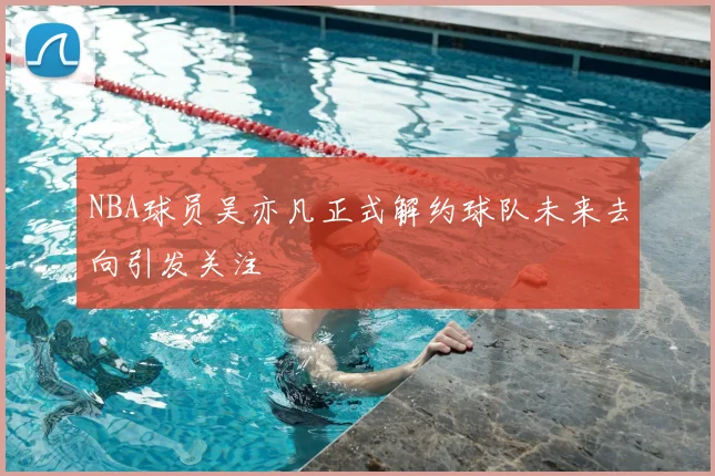 NBA球员吴亦凡正式解约球队未来去向引发关注