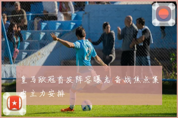 皇马欧冠首发阵容曝光 备战焦点集中主力安排
