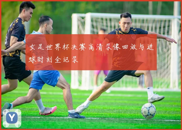 女足世界杯决赛高清录像回放与进球时刻全记录