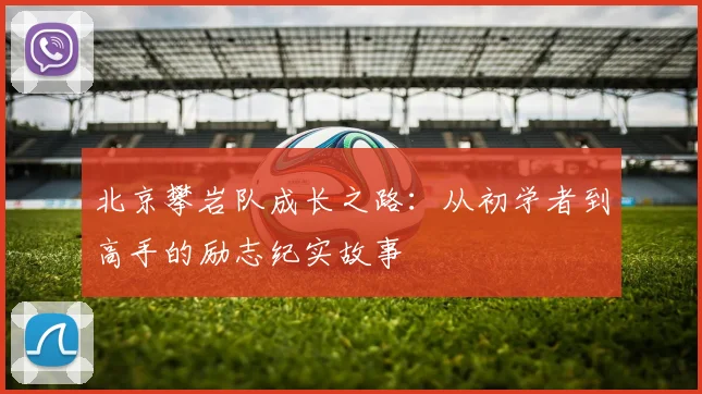 北京攀岩队成长之路：从初学者到高手的励志纪实故事