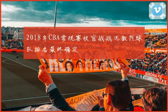 2018年CBA常规赛收官战战况激烈球队排名最终确定