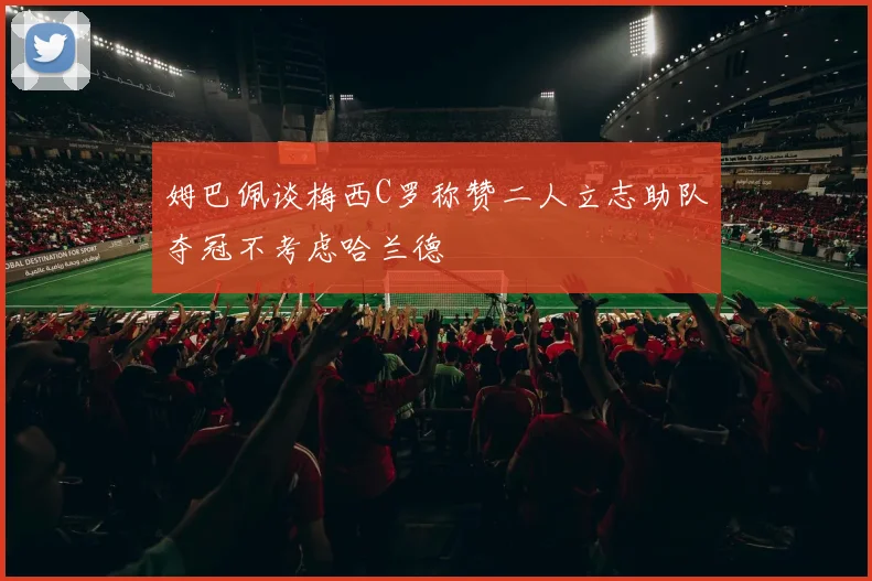 姆巴佩谈梅西C罗称赞二人立志助队夺冠不考虑哈兰德