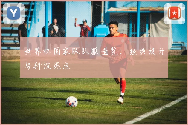 世界杯国家队队服全览：经典设计与科技亮点