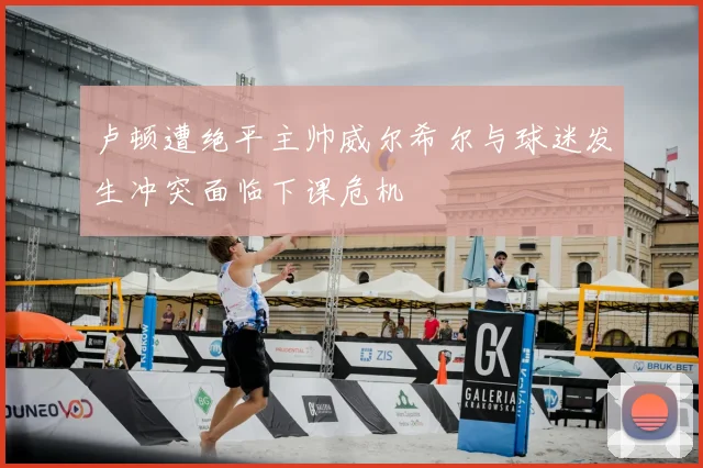 卢顿遭绝平主帅威尔希尔与球迷发生冲突面临下课危机