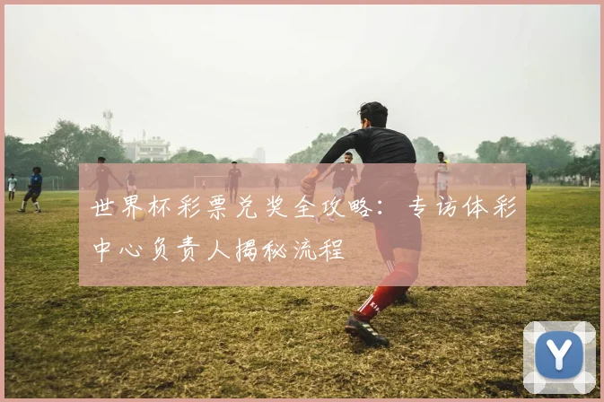 世界杯彩票兑奖全攻略：专访体彩中心负责人揭秘流程