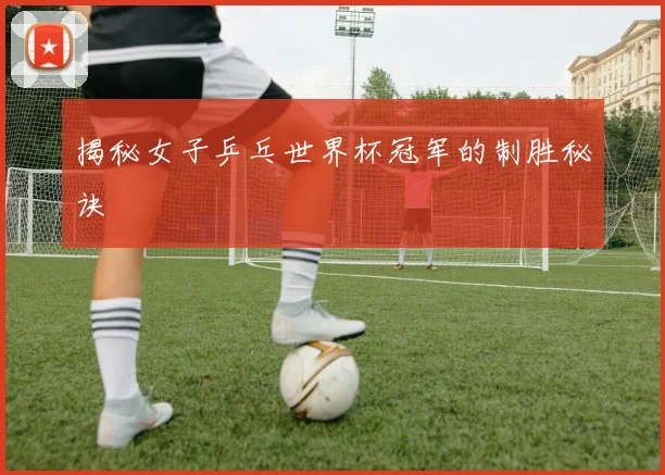揭秘女子乒乓世界杯冠军的制胜秘诀