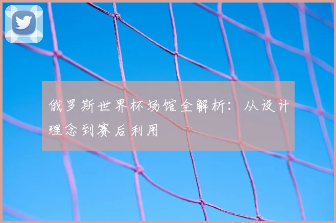 俄罗斯世界杯场馆全解析：从设计理念到赛后利用