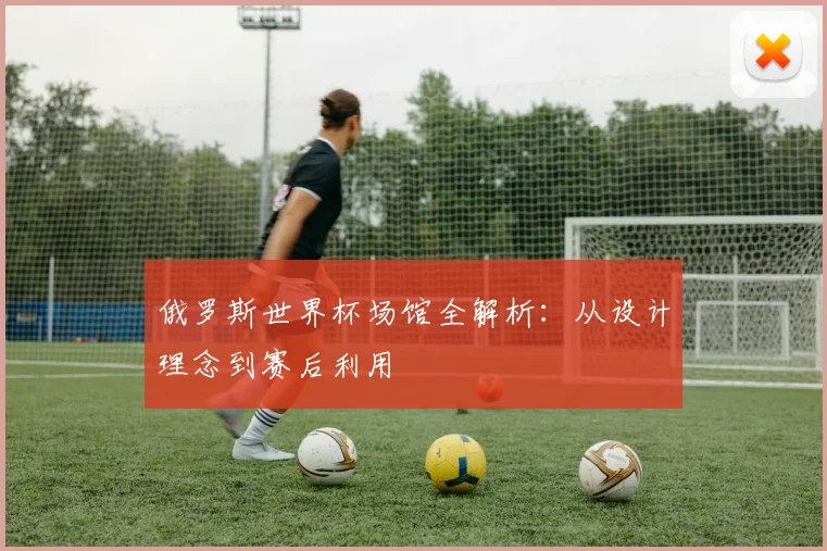 俄罗斯世界杯场馆全解析:从设计理念到赛后利用