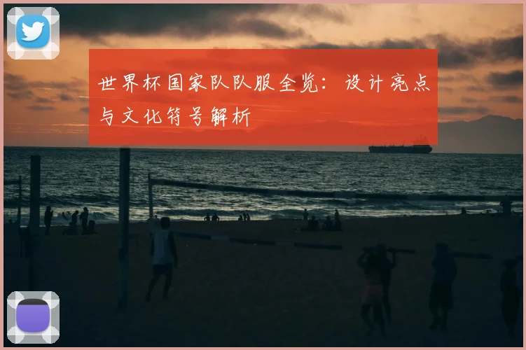 世界杯国家队队服全览：设计亮点与文化符号解析