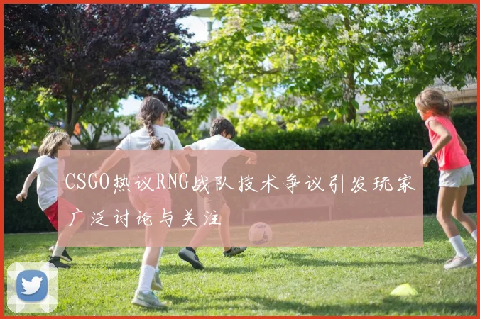 CSGO热议RNG战队技术争议引发玩家广泛讨论与关注