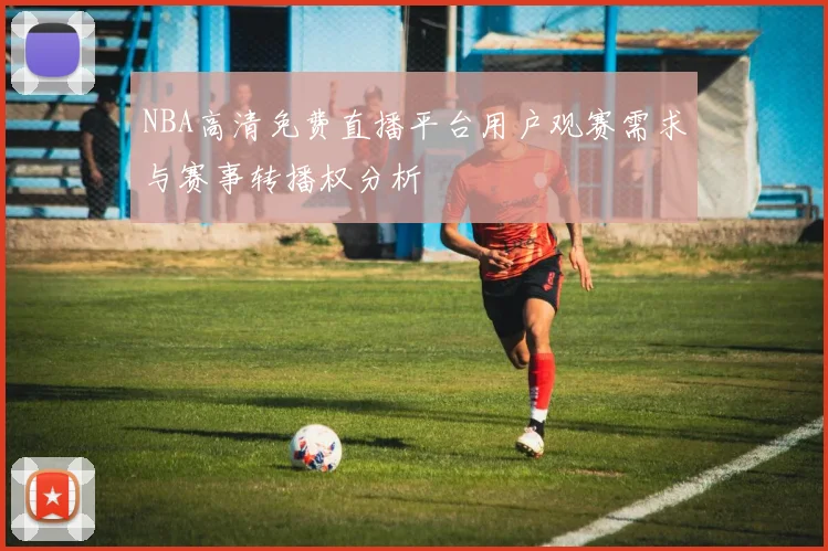NBA高清免费直播平台用户观赛需求与赛事转播权分析