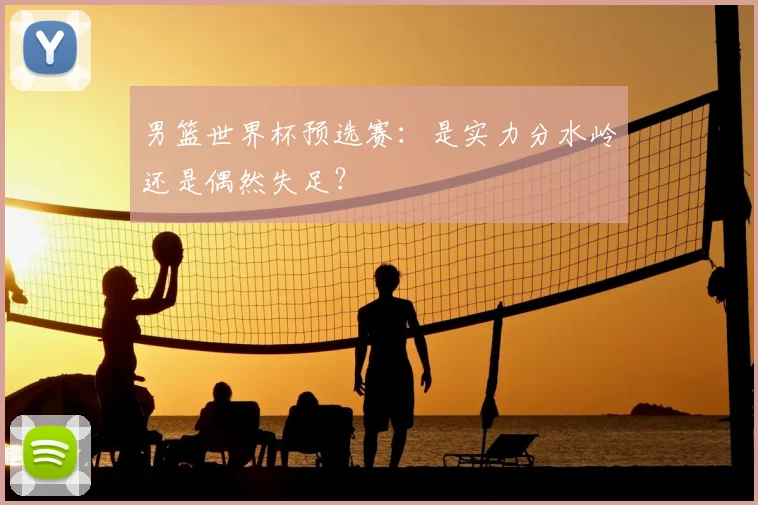 男篮世界杯预选赛:是实力分水岭还是偶然失足?