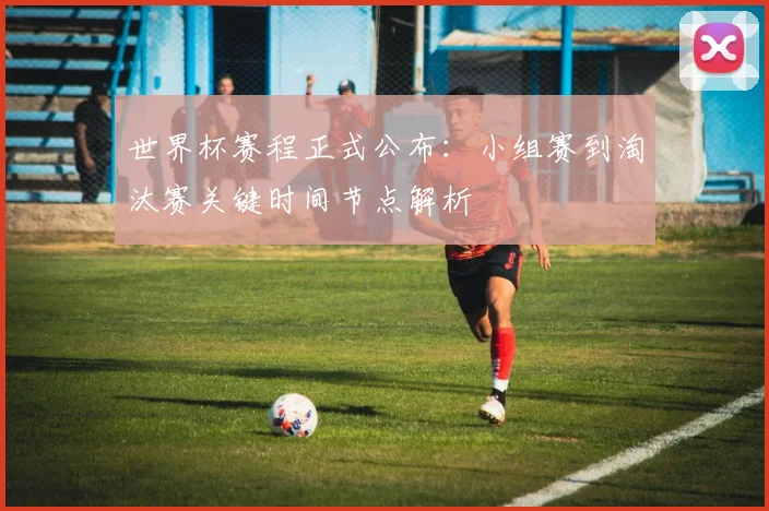 世界杯赛程正式公布:小组赛到淘汰赛关键时间节点解析
