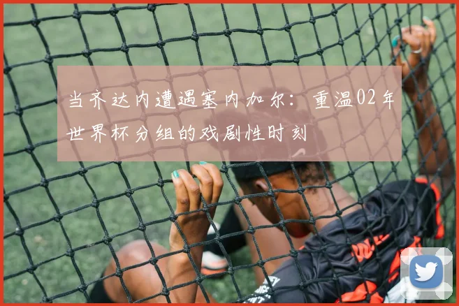当齐达内遭遇塞内加尔：重温02年世界杯分组的戏剧性时刻