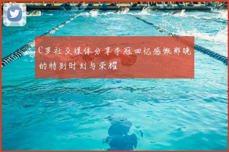 C罗社交媒体分享夺冠回忆感慨那晚的特别时刻与荣耀