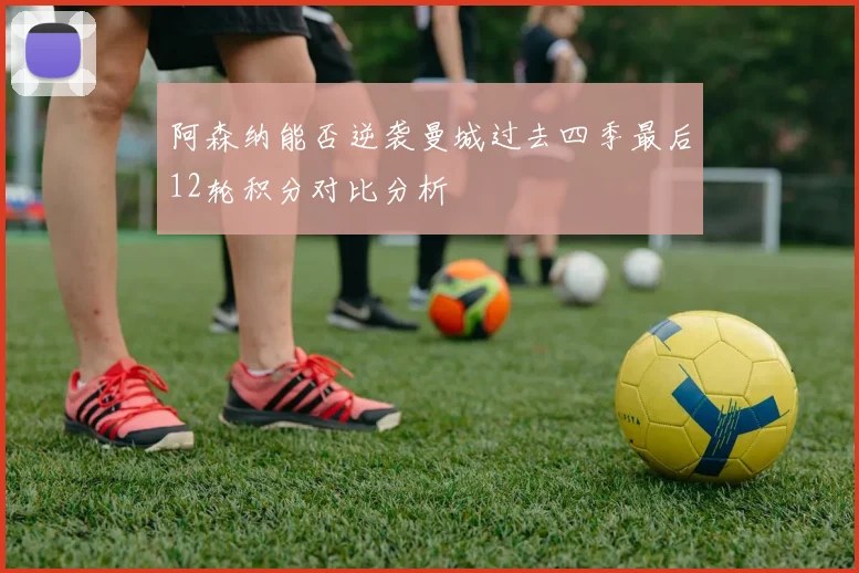 阿森纳能否逆袭曼城过去四季最后12轮积分对比分析
