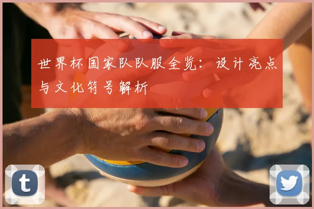 世界杯国家队队服全览：设计亮点与文化符号解析